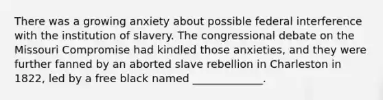 There was a growing anxiety about possible federal interference with the institution of slavery. The congressional debate on the Missouri Compromise had kindled those anxieties, and they were further fanned by an aborted slave rebellion in Charleston in 1822, led by a free black named _____________.