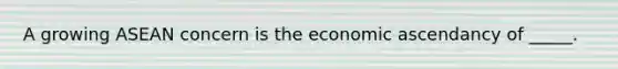 A growing ASEAN concern is the economic ascendancy of _____.