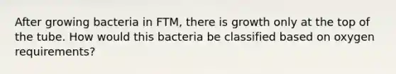 After growing bacteria in FTM, there is growth only at the top of the tube. How would this bacteria be classified based on oxygen requirements?