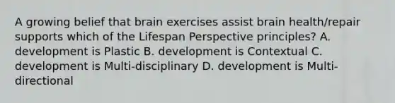 A growing belief that brain exercises assist brain health/repair supports which of the Lifespan Perspective principles? A. development is Plastic B. development is Contextual C. development is Multi-disciplinary D. development is Multi-directional