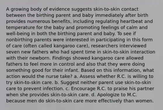 A growing body of evidence suggests skin-to-skin contact between the birthing parent and baby immediately after birth provides numerous benefits, including regulating heartbeat and temperature for the baby and promoting feelings of calm and well-being in both the birthing parent and baby. To see if nonbirthing parents were interested in participating in this form of care (often called kangaroo care), researchers interviewed seven new fathers who had spent time in skin-to-skin interaction with their newborn. Findings showed kangaroo care allowed fathers to feel more in control and also that they were doing something good for their infant. Based on this information, what action would the nurse take? a. Assess whether R.C. is willing to try skin-to-skin care. b. Suggest neither parent use skin-to-skin care to prevent infection. c. Encourage R.C. to praise his partner when she provides skin-to-skin care. d. Apologize to M.C. because men do skin-to-skin care more effectively than women.