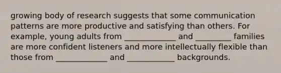 growing body of research suggests that some communication patterns are more productive and satisfying than others. For example, young adults from _____________ and _________ families are more confident listeners and more intellectually flexible than those from _____________ and ____________ backgrounds.