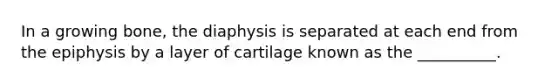 In a growing bone, the diaphysis is separated at each end from the epiphysis by a layer of cartilage known as the __________.​