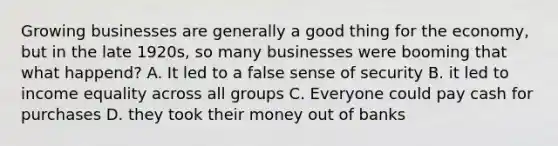 Growing businesses are generally a good thing for the economy, but in the late 1920s, so many businesses were booming that what happend? A. It led to a false sense of security B. it led to income equality across all groups C. Everyone could pay cash for purchases D. they took their money out of banks