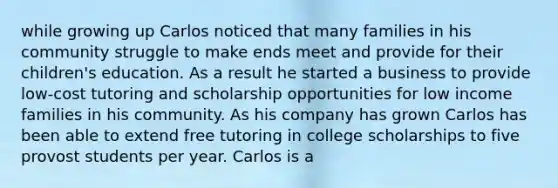 while growing up Carlos noticed that many families in his community struggle to make ends meet and provide for their children's education. As a result he started a business to provide low-cost tutoring and scholarship opportunities for low income families in his community. As his company has grown Carlos has been able to extend free tutoring in college scholarships to five provost students per year. Carlos is a