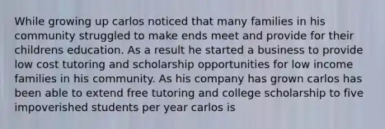 While growing up carlos noticed that many families in his community struggled to make ends meet and provide for their childrens education. As a result he started a business to provide low cost tutoring and scholarship opportunities for low income families in his community. As his company has grown carlos has been able to extend free tutoring and college scholarship to five impoverished students per year carlos is