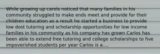 While growing up carols noticed that many families in his community struggled to make ends meet and provide for their children education as a result he started a business to provide low dost tutoring and scholarship opportunities for low income families in his community as his company has grown Carlos has been able to extend free tutoring and college scholarships to five impoverished students per year Carlos is a....