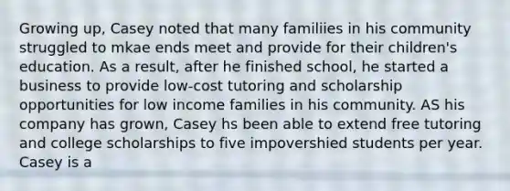 Growing up, Casey noted that many familiies in his community struggled to mkae ends meet and provide for their children's education. As a result, after he finished school, he started a business to provide low-cost tutoring and scholarship opportunities for low income families in his community. AS his company has grown, Casey hs been able to extend free tutoring and college scholarships to five impovershied students per year. Casey is a