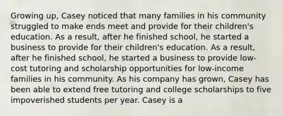 Growing up, Casey noticed that many families in his community struggled to make ends meet and provide for their children's education. As a result, after he finished school, he started a business to provide for their children's education. As a result, after he finished school, he started a business to provide low-cost tutoring and scholarship opportunities for low-income families in his community. As his company has grown, Casey has been able to extend free tutoring and college scholarships to five impoverished students per year. Casey is a