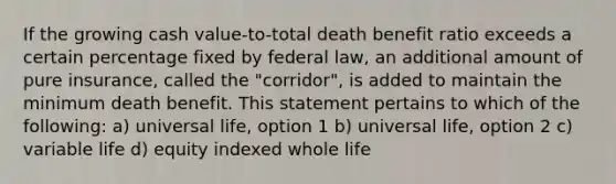 If the growing cash value-to-total death benefit ratio exceeds a certain percentage fixed by federal law, an additional amount of pure insurance, called the "corridor", is added to maintain the minimum death benefit. This statement pertains to which of the following: a) universal life, option 1 b) universal life, option 2 c) variable life d) equity indexed whole life