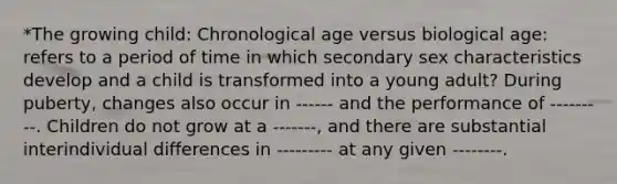 *The growing child: Chronological age versus biological age: refers to a period of time in which secondary sex characteristics develop and a child is transformed into a young adult? During puberty, changes also occur in ------ and the performance of ---------. Children do not grow at a -------, and there are substantial interindividual differences in --------- at any given --------.