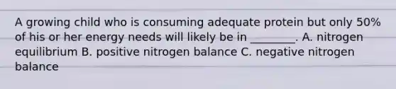 A growing child who is consuming adequate protein but only 50% of his or her energy needs will likely be in ________. A. nitrogen equilibrium B. positive nitrogen balance C. negative nitrogen balance