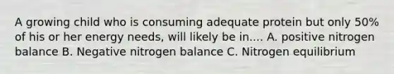 A growing child who is consuming adequate protein but only 50% of his or her energy needs, will likely be in.... A. positive nitrogen balance B. Negative nitrogen balance C. Nitrogen equilibrium