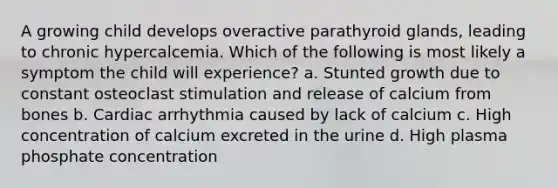 A growing child develops overactive parathyroid glands, leading to chronic hypercalcemia. Which of the following is most likely a symptom the child will experience? a. Stunted growth due to constant osteoclast stimulation and release of calcium from bones b. Cardiac arrhythmia caused by lack of calcium c. High concentration of calcium excreted in the urine d. High plasma phosphate concentration