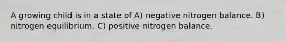 A growing child is in a state of A) negative nitrogen balance. B) nitrogen equilibrium. C) positive nitrogen balance.