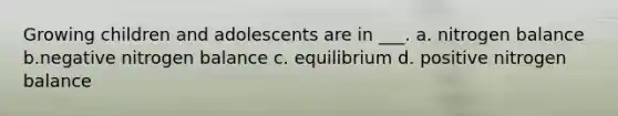 Growing children and adolescents are in ___. a. nitrogen balance b.negative nitrogen balance c. equilibrium d. positive nitrogen balance