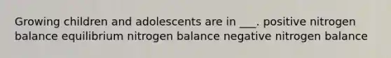 Growing children and adolescents are in ___. positive nitrogen balance equilibrium nitrogen balance negative nitrogen balance