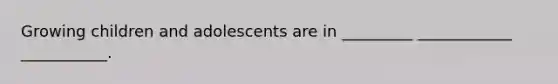 Growing children and adolescents are in _________ ____________ ___________.