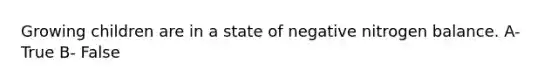 Growing children are in a state of negative nitrogen balance. A- True B- False