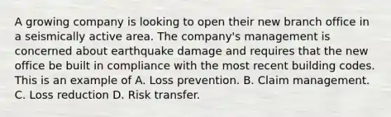 A growing company is looking to open their new branch office in a seismically active area. The company's management is concerned about earthquake damage and requires that the new office be built in compliance with the most recent building codes. This is an example of A. Loss prevention. B. Claim management. C. Loss reduction D. Risk transfer.