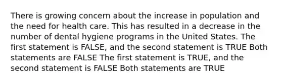 There is growing concern about the increase in population and the need for health care. This has resulted in a decrease in the number of dental hygiene programs in the United States. The first statement is FALSE, and the second statement is TRUE Both statements are FALSE The first statement is TRUE, and the second statement is FALSE Both statements are TRUE