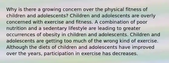 Why is there a growing concern over the physical fitness of children and adolescents? Children and adolescents are overly concerned with exercise and fitness. A combination of poor nutrition and a sedentary lifestyle are leading to greater occurrences of obesity in children and adolescents. Children and adolescents are getting too much of the wrong kind of exercise. Although the diets of children and adolescents have improved over the years, participation in exercise has decreases.