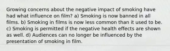 Growing concerns about the negative impact of smoking have had what influence on film? a) Smoking is now banned in all films. b) Smoking in films is now less common than it used to be. c) Smoking is permitted if the negative health effects are shown as well. d) Audiences can no longer be influenced by the presentation of smoking in film.