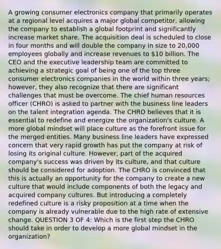 A growing consumer electronics company that primarily operates at a regional level acquires a major global competitor, allowing the company to establish a global footprint and significantly increase market share. The acquisition deal is scheduled to close in four months and will double the company in size to 20,000 employees globally and increase revenues to 10 billion. The CEO and the executive leadership team are committed to achieving a strategic goal of being one of the top three consumer electronics companies in the world within three years; however, they also recognize that there are significant challenges that must be overcome. The chief human resources officer (CHRO) is asked to partner with the business line leaders on the talent integration agenda. The CHRO believes that it is essential to redefine and energize the organization's culture. A more global mindset will place culture as the forefront issue for the merged entities. Many business line leaders have expressed concern that very rapid growth has put the company at risk of losing its original culture. However, part of the acquired company's success was driven by its culture, and that culture should be considered for adoption. The CHRO is convinced that this is actually an opportunity for the company to create a new culture that would include components of both the legacy and acquired company cultures. But introducing a completely redefined culture is a risky proposition at a time when the company is already vulnerable due to the high rate of extensive change. QUESTION 3 OF 4: Which is the first step the CHRO should take in order to develop a more global mindset in the organization?