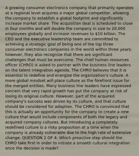 A growing consumer electronics company that primarily operates at a regional level acquires a major global competitor, allowing the company to establish a global footprint and significantly increase market share. The acquisition deal is scheduled to close in four months and will double the company in size to 20,000 employees globally and increase revenues to 10 billion. The CEO and the executive leadership team are committed to achieving a strategic goal of being one of the top three consumer electronics companies in the world within three years; however, they also recognize that there are significant challenges that must be overcome. The chief human resources officer (CHRO) is asked to partner with the business line leaders on the talent integration agenda. The CHRO believes that it is essential to redefine and energize the organization's culture. A more global mindset will place culture as the forefront issue for the merged entities. Many business line leaders have expressed concern that very rapid growth has put the company at risk of losing its original culture. However, part of the acquired company's success was driven by its culture, and that culture should be considered for adoption. The CHRO is convinced that this is actually an opportunity for the company to create a new culture that would include components of both the legacy and acquired company cultures. But introducing a completely redefined culture is a risky proposition at a time when the company is already vulnerable due to the high rate of extensive change. QUESTION 2 OF 4: Which proactive step should the CHRO take first in order to initiate a smooth cultural integration once the decision is made?