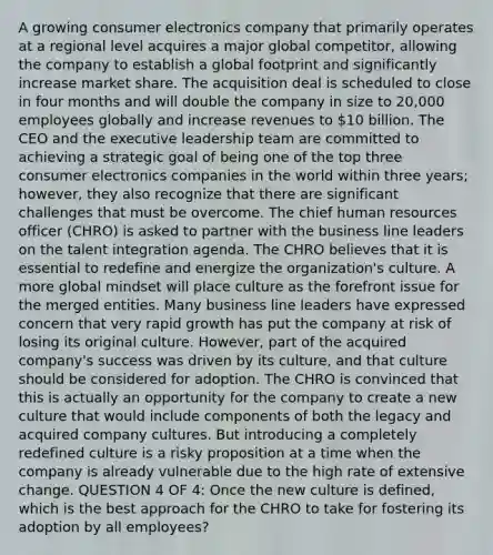 A growing consumer electronics company that primarily operates at a regional level acquires a major global competitor, allowing the company to establish a global footprint and significantly increase market share. The acquisition deal is scheduled to close in four months and will double the company in size to 20,000 employees globally and increase revenues to 10 billion. The CEO and the executive leadership team are committed to achieving a strategic goal of being one of the top three consumer electronics companies in the world within three years; however, they also recognize that there are significant challenges that must be overcome. The chief human resources officer (CHRO) is asked to partner with the business line leaders on the talent integration agenda. The CHRO believes that it is essential to redefine and energize the organization's culture. A more global mindset will place culture as the forefront issue for the merged entities. Many business line leaders have expressed concern that very rapid growth has put the company at risk of losing its original culture. However, part of the acquired company's success was driven by its culture, and that culture should be considered for adoption. The CHRO is convinced that this is actually an opportunity for the company to create a new culture that would include components of both the legacy and acquired company cultures. But introducing a completely redefined culture is a risky proposition at a time when the company is already vulnerable due to the high rate of extensive change. QUESTION 4 OF 4: Once the new culture is defined, which is the best approach for the CHRO to take for fostering its adoption by all employees?