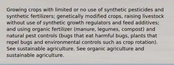 Growing crops with limited or no use of synthetic pesticides and synthetic fertilizers; genetically modified crops, raising livestock without use of synthetic growth regulators and feed additives; and using organic fertilizer (manure, legumes, compost) and natural pest controls (bugs that eat harmful bugs, plants that repel bugs and environmental controls such as crop rotation). See sustainable agriculture. See organic agriculture and sustainable agriculture.