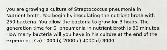 you are growing a culture of Streptococcus pneumonia in Nutrient broth. You begin by inoculating the nutrient broth with 250 bacteria. You allow the bacteria to grow for 3 hours. The generation time for S. pneumonia in nutrient broth is 60 minutes. How many bacteria will you have in his culture at the end of the experiment? a) 1000 b) 2000 c) 4000 d) 8000