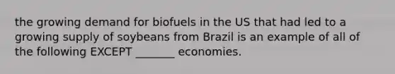 the growing demand for biofuels in the US that had led to a growing supply of soybeans from Brazil is an example of all of the following EXCEPT _______ economies.