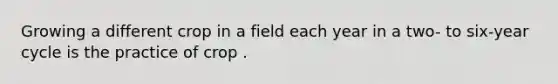 Growing a different crop in a field each year in a two- to six-year cycle is the practice of crop .