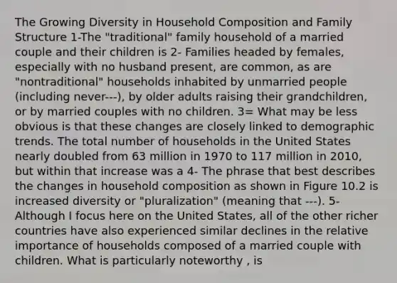 The Growing Diversity in Household Composition and Family Structure 1-The "traditional" family household of a married couple and their children is 2- Families headed by females, especially with no husband present, are common, as are "nontraditional" households inhabited by unmarried people (including never---), by older adults raising their grandchildren, or by married couples with no children. 3= What may be less obvious is that these changes are closely linked to demographic trends. The total number of households in the United States nearly doubled from 63 million in 1970 to 117 million in 2010, but within that increase was a 4- The phrase that best describes the changes in household composition as shown in Figure 10.2 is increased diversity or "pluralization" (meaning that ---). 5- Although I focus here on the United States, all of the other richer countries have also experienced similar declines in the relative importance of households composed of a married couple with children. What is particularly noteworthy , is