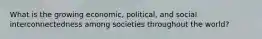 What is the growing economic, political, and social interconnectedness among societies throughout the world?