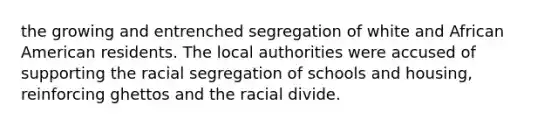 the growing and entrenched segregation of white and African American residents. The local authorities were accused of supporting the racial segregation of schools and housing, reinforcing ghettos and the racial divide.