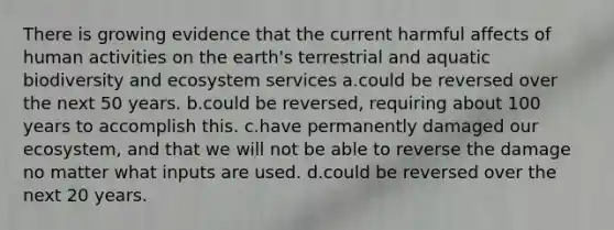 There is growing evidence that the current harmful affects of human activities on the earth's terrestrial and aquatic biodiversity and ecosystem services a.could be reversed over the next 50 years. b.could be reversed, requiring about 100 years to accomplish this. c.have permanently damaged our ecosystem, and that we will not be able to reverse the damage no matter what inputs are used. d.could be reversed over the next 20 years.