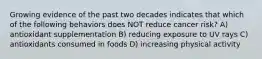 Growing evidence of the past two decades indicates that which of the following behaviors does NOT reduce cancer risk? A) antioxidant supplementation B) reducing exposure to UV rays C) antioxidants consumed in foods D) increasing physical activity