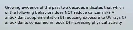 Growing evidence of the past two decades indicates that which of the following behaviors does NOT reduce cancer risk? A) antioxidant supplementation B) reducing exposure to UV rays C) antioxidants consumed in foods D) increasing physical activity