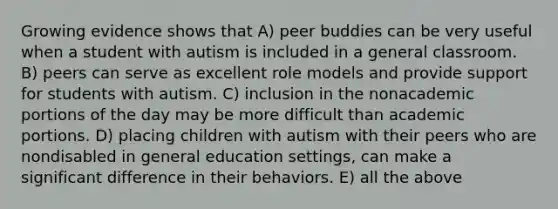 Growing evidence shows that A) peer buddies can be very useful when a student with autism is included in a general classroom. B) peers can serve as excellent role models and provide support for students with autism. C) inclusion in the nonacademic portions of the day may be more difficult than academic portions. D) placing children with autism with their peers who are nondisabled in general education settings, can make a significant difference in their behaviors. E) all the above