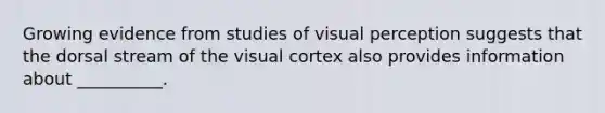 Growing evidence from studies of visual perception suggests that the dorsal stream of the visual cortex also provides information about __________.