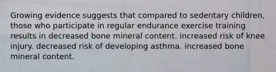 Growing evidence suggests that compared to sedentary children, those who participate in regular endurance exercise training results in decreased bone mineral content. increased risk of knee injury. decreased risk of developing asthma. increased bone mineral content.