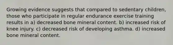 Growing evidence suggests that compared to sedentary children, those who participate in regular endurance exercise training results in a) decreased bone mineral content. b) increased risk of knee injury. c) decreased risk of developing asthma. d) increased bone mineral content.