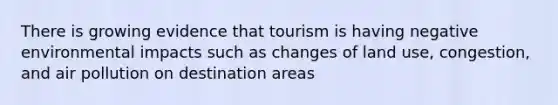 There is growing evidence that tourism is having negative environmental impacts such as changes of land use, congestion, and air pollution on destination areas