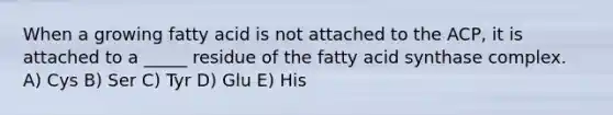 When a growing fatty acid is not attached to the ACP, it is attached to a _____ residue of the fatty acid synthase complex. A) Cys B) Ser C) Tyr D) Glu E) His