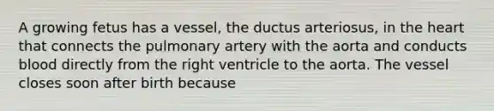 A growing fetus has a vessel, the ductus arteriosus, in the heart that connects the pulmonary artery with the aorta and conducts blood directly from the right ventricle to the aorta. The vessel closes soon after birth because