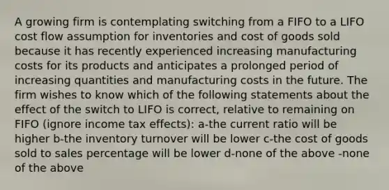 A growing firm is contemplating switching from a FIFO to a LIFO cost flow assumption for inventories and cost of goods sold because it has recently experienced increasing manufacturing costs for its products and anticipates a prolonged period of increasing quantities and manufacturing costs in the future. The firm wishes to know which of the following statements about the effect of the switch to LIFO is correct, relative to remaining on FIFO (ignore income tax effects): a-the current ratio will be higher b-the inventory turnover will be lower c-the cost of goods sold to sales percentage will be lower d-none of the above -none of the above