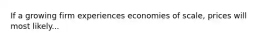 If a growing firm experiences economies of scale, prices will most likely...