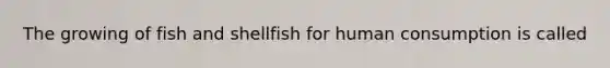 The growing of fish and shellfish for human consumption is called